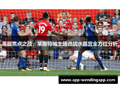 英超焦点之战：莱斯特城主场迎战水晶宫全方位分析