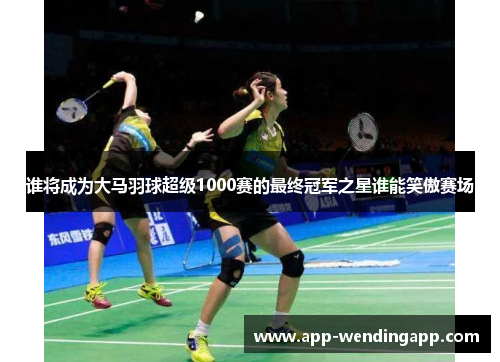 谁将成为大马羽球超级1000赛的最终冠军之星谁能笑傲赛场