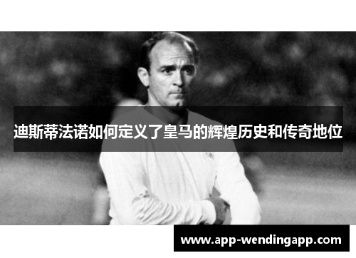迪斯蒂法诺如何定义了皇马的辉煌历史和传奇地位