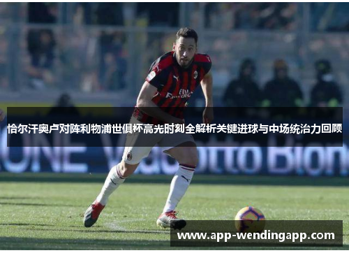 恰尔汗奥卢对阵利物浦世俱杯高光时刻全解析关键进球与中场统治力回顾